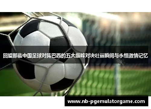 回望那些中国足球对阵巴西的五大巅峰对决壮丽瞬间与永恒激情记忆