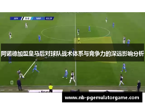 阿诺德加盟皇马后对球队战术体系与竞争力的深远影响分析 阿诺德加盟皇马后对球队战术体系与竞争力的深远影响分析