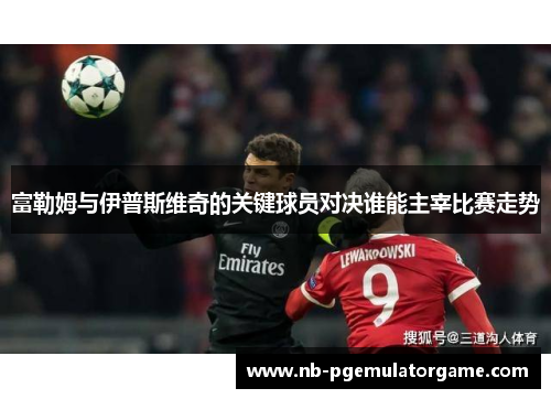 富勒姆与伊普斯维奇的关键球员对决谁能主宰比赛走势