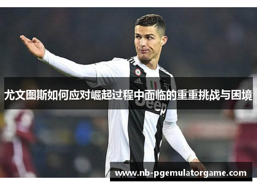 尤文图斯如何应对崛起过程中面临的重重挑战与困境