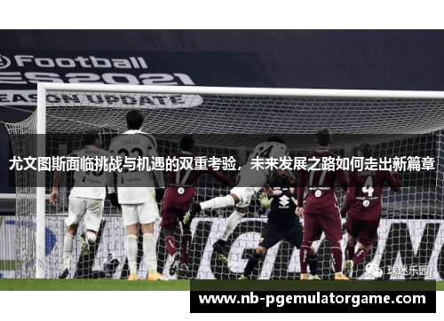 尤文图斯面临挑战与机遇的双重考验，未来发展之路如何走出新篇章