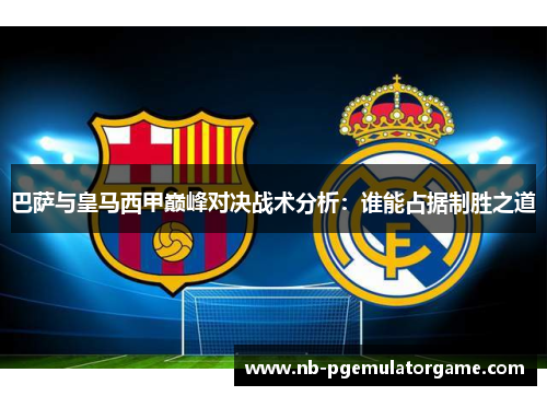 巴萨与皇马西甲巅峰对决战术分析：谁能占据制胜之道