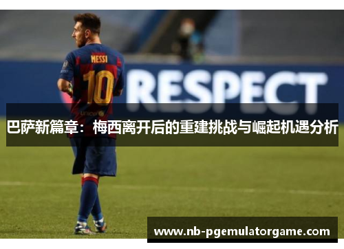 巴萨新篇章：梅西离开后的重建挑战与崛起机遇分析