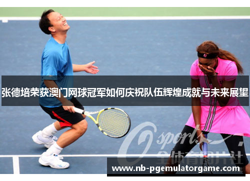 张德培荣获澳门网球冠军如何庆祝队伍辉煌成就与未来展望
