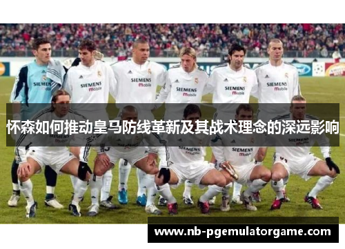 怀森如何推动皇马防线革新及其战术理念的深远影响