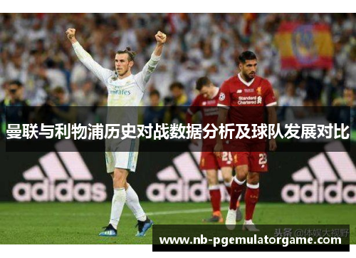 曼联与利物浦历史对战数据分析及球队发展对比