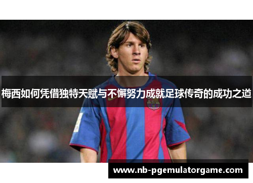 梅西如何凭借独特天赋与不懈努力成就足球传奇的成功之道 梅西如何凭借独特天赋与不懈努力成就足球传奇的成功之道