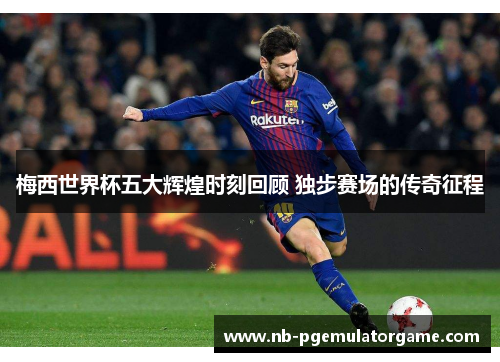 梅西世界杯五大辉煌时刻回顾 独步赛场的传奇征程