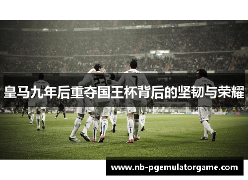 皇马九年后重夺国王杯背后的坚韧与荣耀