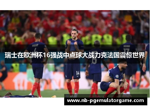 瑞士在欧洲杯16强战中点球大战力克法国震惊世界