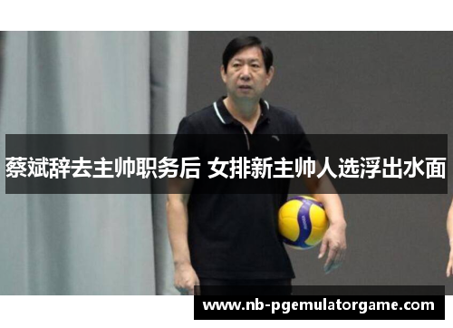 蔡斌辞去主帅职务后 女排新主帅人选浮出水面