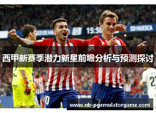 西甲新赛季潜力新星前瞻分析与预测探讨