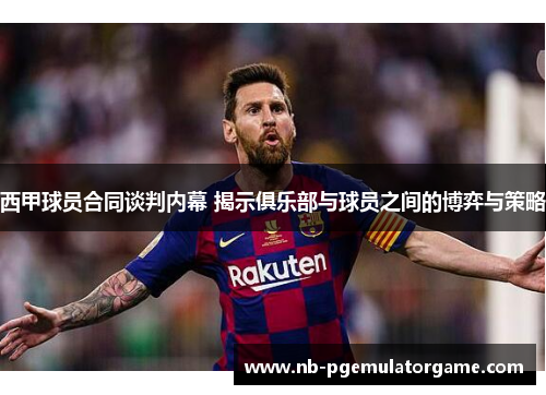 西甲球员合同谈判内幕 揭示俱乐部与球员之间的博弈与策略