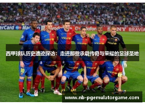 西甲球队历史遗迹探访：走进那些承载传奇与荣耀的足球圣地