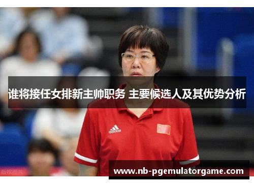 谁将接任女排新主帅职务 主要候选人及其优势分析