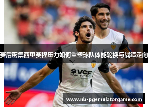 赛后密集西甲赛程压力如何重塑球队体能轮换与战绩走向