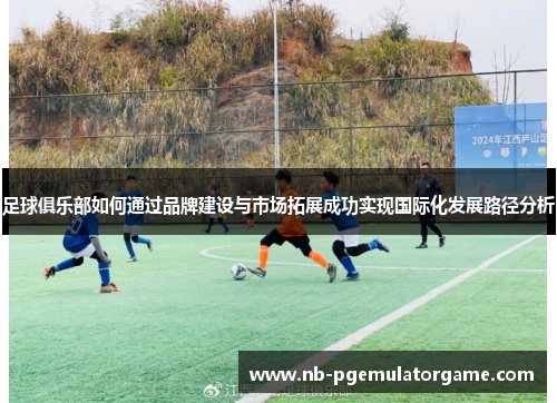 足球俱乐部如何通过品牌建设与市场拓展成功实现国际化发展路径分析