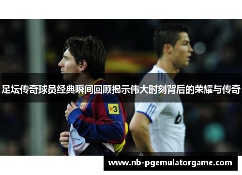 足坛传奇球员经典瞬间回顾揭示伟大时刻背后的荣耀与传奇