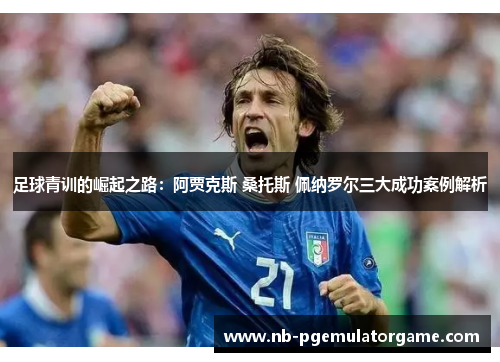 足球青训的崛起之路：阿贾克斯 桑托斯 佩纳罗尔三大成功案例解析