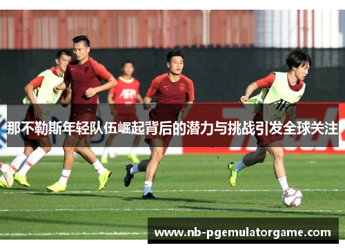 那不勒斯年轻队伍崛起背后的潜力与挑战引发全球关注