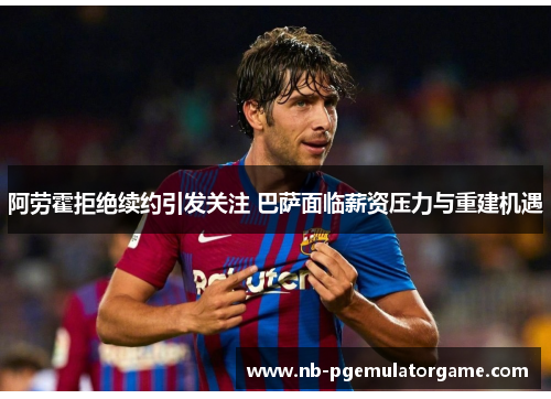 阿劳霍拒绝续约引发关注 巴萨面临薪资压力与重建机遇