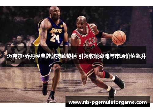 迈克尔·乔丹经典鞋款持续热销 引领收藏潮流与市场价值飙升