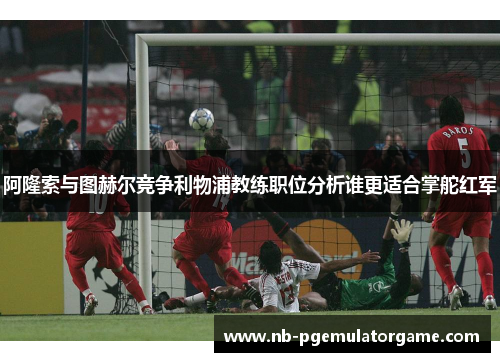 阿隆索与图赫尔竞争利物浦教练职位分析谁更适合掌舵红军 阿隆索与图赫尔竞争利物浦教练职位分析谁更适合掌舵红军