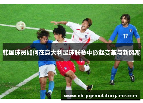 韩国球员如何在意大利足球联赛中掀起变革与新风潮 韩国球员如何在意大利足球联赛中掀起变革与新风潮